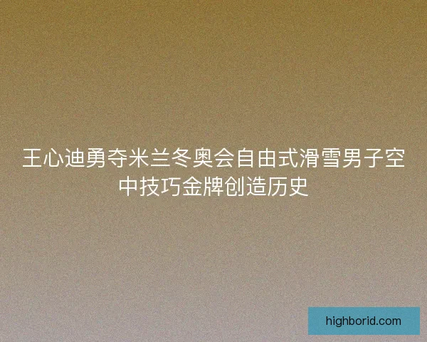 王心迪勇夺米兰冬奥会自由式滑雪男子空中技巧金牌创造历史