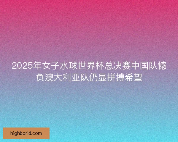 2025年女子水球世界杯总决赛中国队憾负澳大利亚队仍显拼搏希望