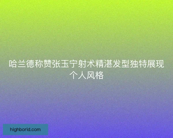 哈兰德称赞张玉宁射术精湛发型独特展现个人风格