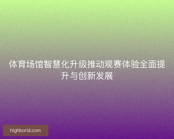 体育场馆智慧化升级推动观赛体验全面提升与创新发展